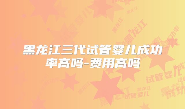黑龙江三代试管婴儿成功率高吗-费用高吗