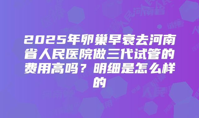 2025年卵巢早衰去河南省人民医院做三代试管的费用高吗?明细是怎么样的