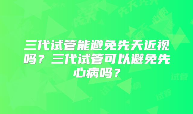 三代试管能避免先天近视吗？三代试管可以避免先心病吗？
