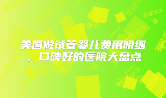 美国做试管婴儿费用明细，口碑好的医院大盘点