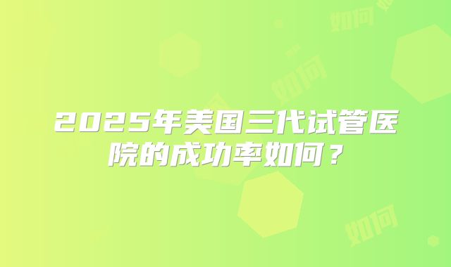 2025年美国三代试管医院的成功率如何？