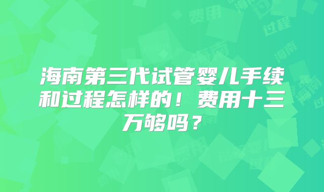 海南第三代试管婴儿手续和过程怎样的！费用十三万够吗？
