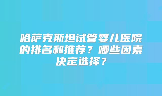 哈萨克斯坦试管婴儿医院的排名和推荐？哪些因素决定选择？