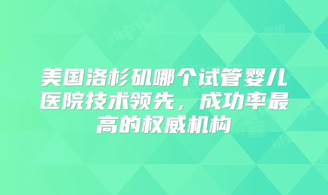 美国洛杉矶哪个试管婴儿医院技术领先，成功率最高的权威机构