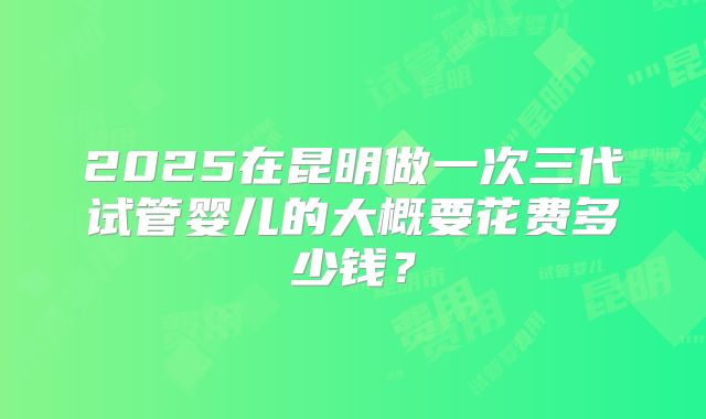 2025在昆明做一次三代试管婴儿的大概要花费多少钱？