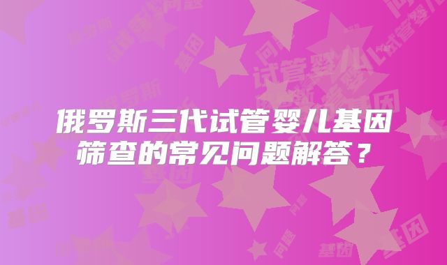 俄罗斯三代试管婴儿基因筛查的常见问题解答？
