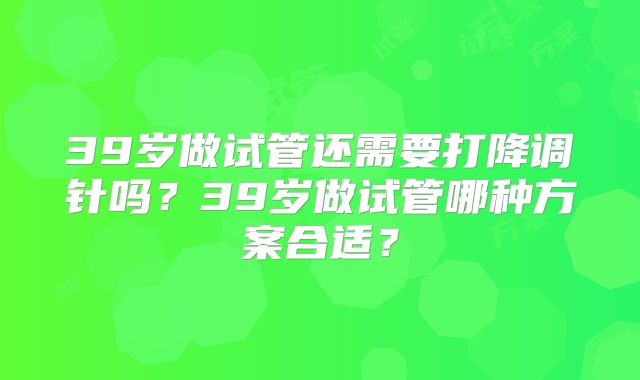 39岁做试管还需要打降调针吗?39岁做试管哪种方案合适?