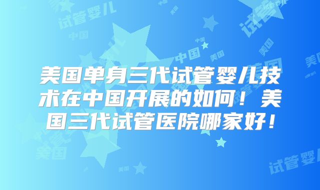 美国单身三代试管婴儿技术在中国开展的如何！美国三代试管医院哪家好！