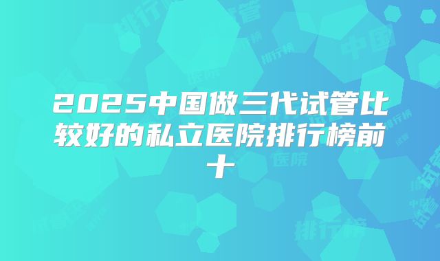 2025中国做三代试管比较好的私立医院排行榜前十