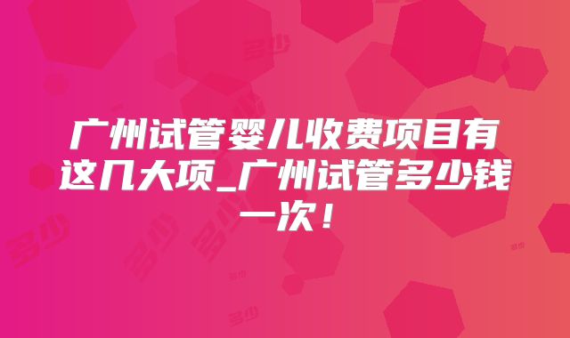 广州试管婴儿收费项目有这几大项_广州试管多少钱一次！