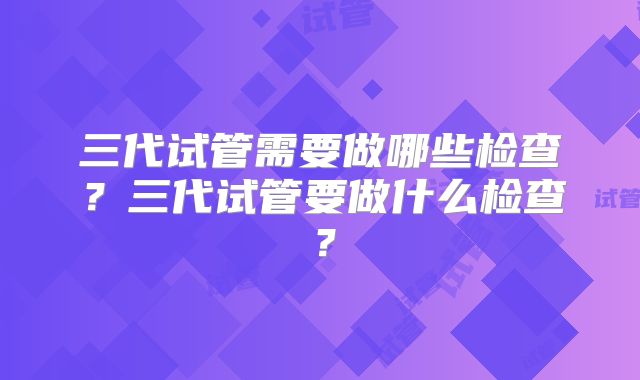 三代试管需要做哪些检查？三代试管要做什么检查？