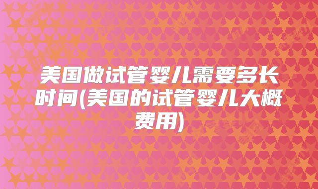 美国做试管婴儿需要多长时间(美国的试管婴儿大概费用)