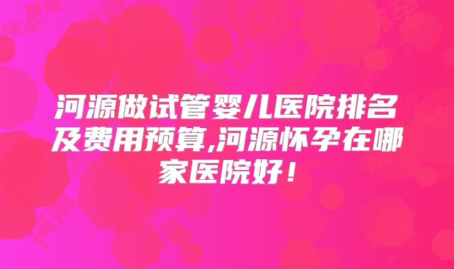 河源做试管婴儿医院排名及费用预算,河源怀孕在哪家医院好！
