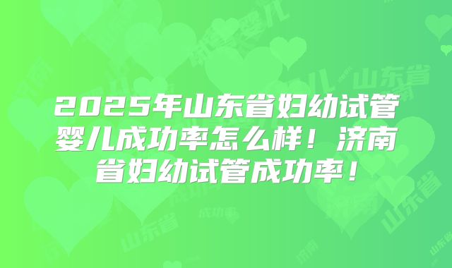 2025年山东省妇幼试管婴儿成功率怎么样!济南省妇幼试管成功率!