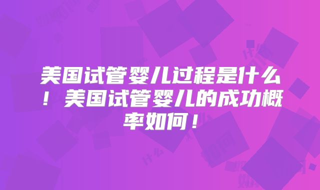美国试管婴儿过程是什么！美国试管婴儿的成功概率如何！