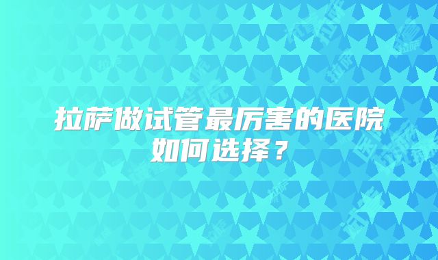 拉萨做试管最厉害的医院如何选择？