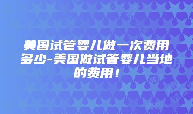 美国试管婴儿做一次费用多少-美国做试管婴儿当地的费用！