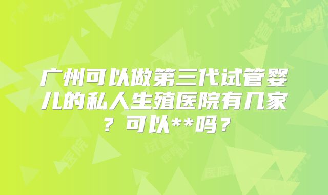 广州可以做第三代试管婴儿的私人生殖医院有几家？可以**吗？