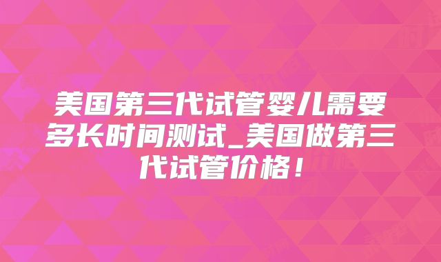 美国第三代试管婴儿需要多长时间测试_美国做第三代试管价格！