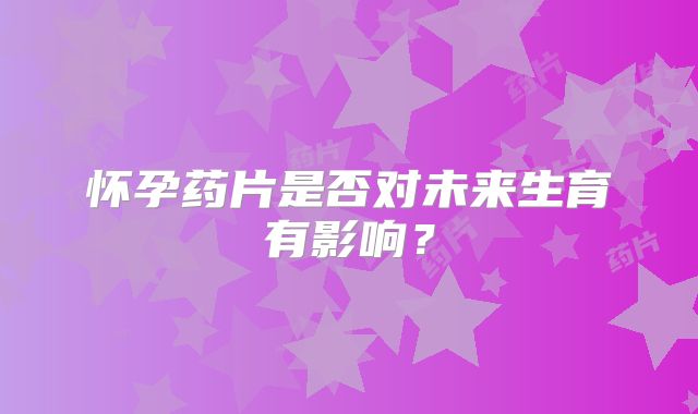 怀孕药片是否对未来生育有影响？