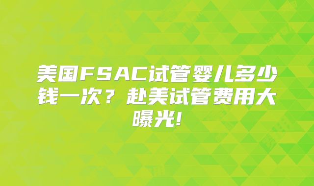 美国FSAC试管婴儿多少钱一次?赴美试管费用大曝光!
