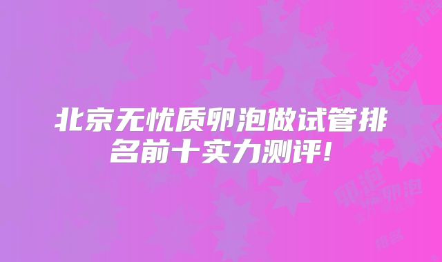 北京无忧质卵泡做试管排名前十实力测评!