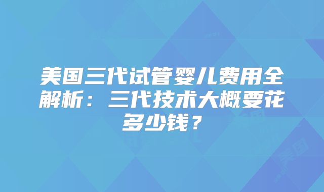 美国三代试管婴儿费用全解析:三代技术大概要花多少钱?