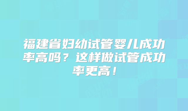 福建省妇幼试管婴儿成功率高吗？这样做试管成功率更高！