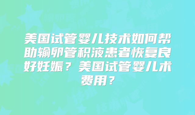 美国试管婴儿技术如何帮助输卵管积液患者恢复良好妊娠？美国试管婴儿术费用？
