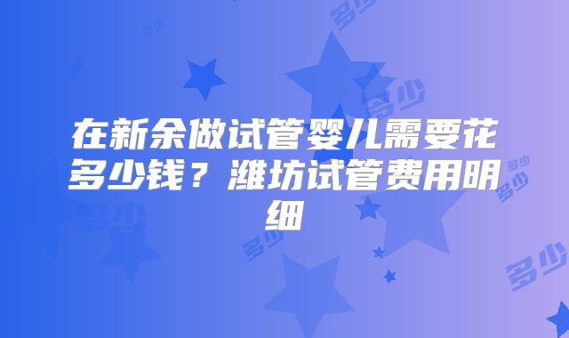 在新余做试管婴儿需要花多少钱？潍坊试管费用明细