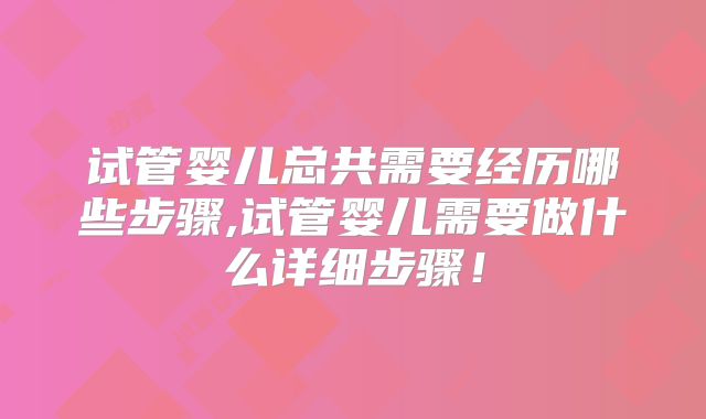 试管婴儿总共需要经历哪些步骤,试管婴儿需要做什么详细步骤！