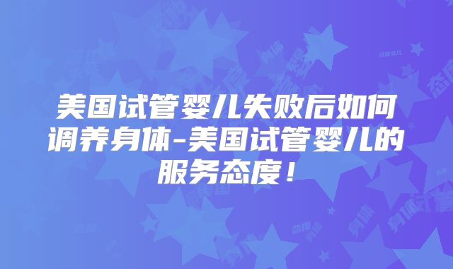 美国试管婴儿失败后如何调养身体-美国试管婴儿的服务态度！