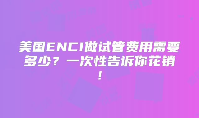 美国ENCI做试管费用需要多少？一次性告诉你花销!