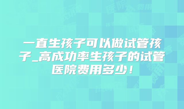 一直生孩子可以做试管孩子_高成功率生孩子的试管医院费用多少！