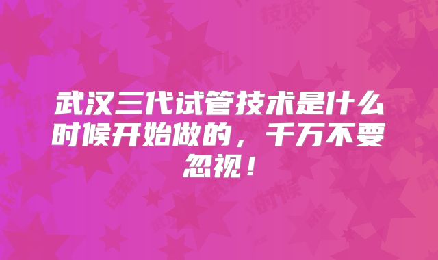 武汉三代试管技术是什么时候开始做的，千万不要忽视！