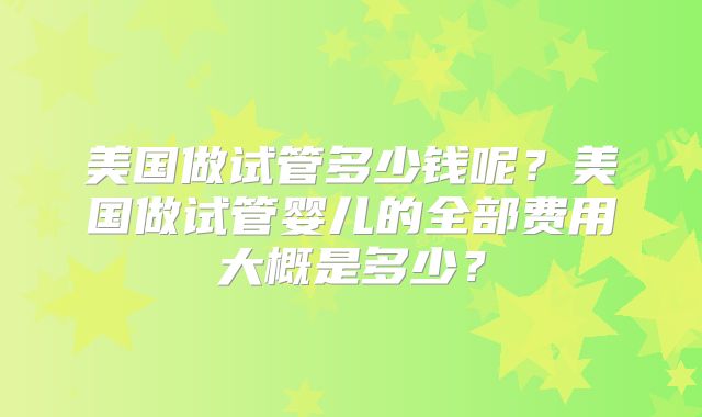 美国做试管多少钱呢？美国做试管婴儿的全部费用大概是多少？