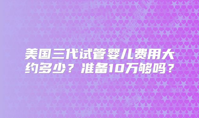 美国三代试管婴儿费用大约多少？准备10万够吗？