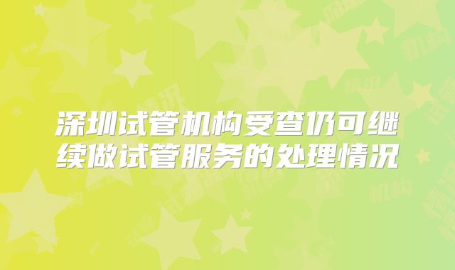 深圳试管机构受查仍可继续做试管服务的处理情况