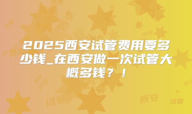 2025西安试管费用要多少钱_在西安做一次试管大概多钱?!