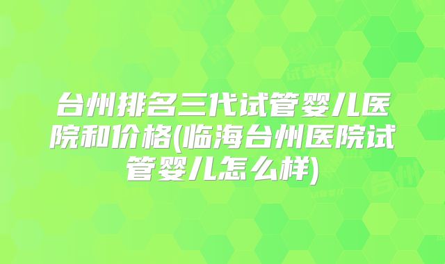 台州排名三代试管婴儿医院和价格(临海台州医院试管婴儿怎么样)