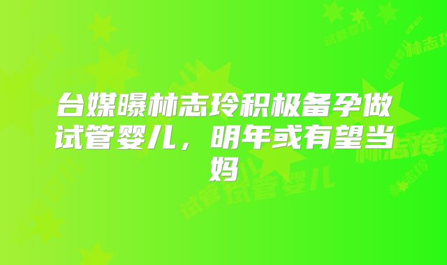 台媒曝林志玲积极备孕做试管婴儿，明年或有望当妈