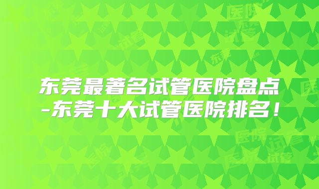 东莞最著名试管医院盘点-东莞十大试管医院排名！