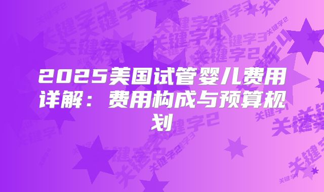 2025美国试管婴儿费用详解：费用构成与预算规划