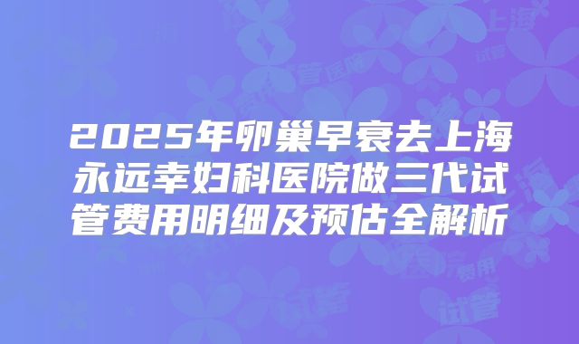 2025年卵巢早衰去上海永远幸妇科医院做三代试管费用明细及预估全解析