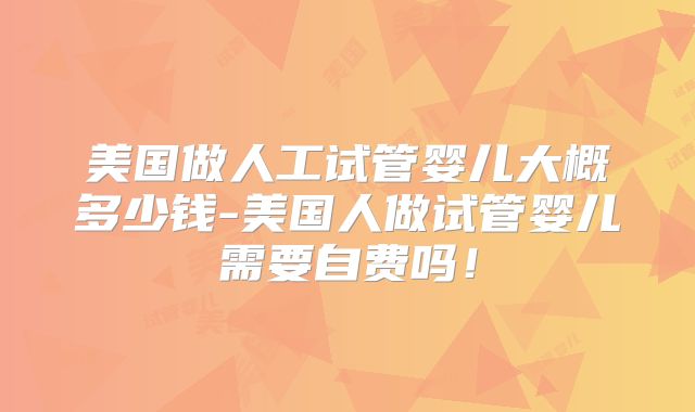 美国做人工试管婴儿大概多少钱-美国人做试管婴儿需要自费吗!