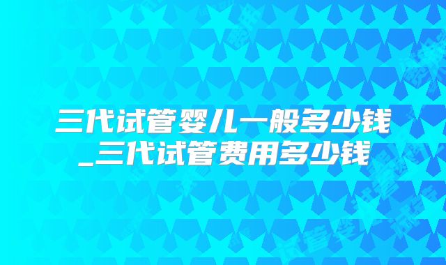 三代试管婴儿一般多少钱_三代试管费用多少钱