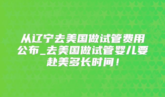 从辽宁去美国做试管费用公布_去美国做试管婴儿要赴美多长时间！