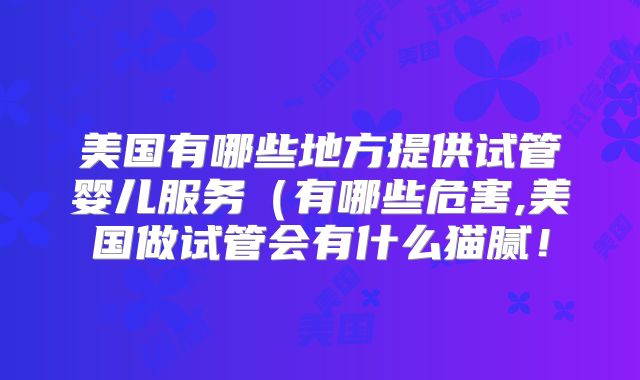 美国有哪些地方提供试管婴儿服务（有哪些危害,美国做试管会有什么猫腻！