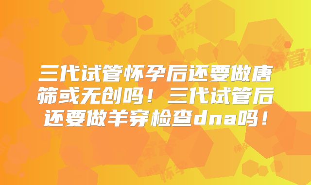 三代试管怀孕后还要做唐筛或无创吗！三代试管后还要做羊穿检查dna吗！