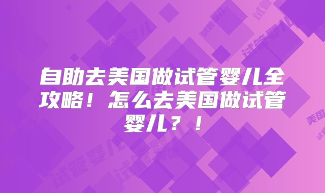 自助去美国做试管婴儿全攻略!怎么去美国做试管婴儿?!